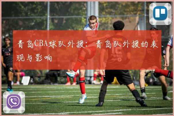 青岛CBA球队外援:青岛队外援的表现与影响