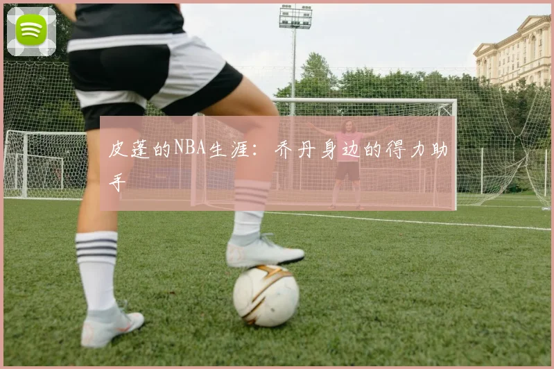 皮蓬的NBA生涯：乔丹身边的得力助手